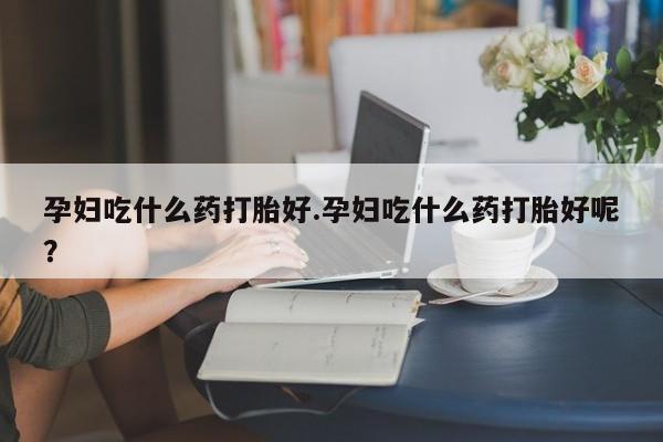 意外怀孕不想要打胎药微信购买孕妇吃什么药打胎好.孕妇吃什么药打胎好呢？