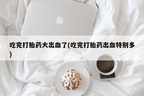 意外怀孕不想要打胎药微信购买吃完打胎药大出血了(吃完打胎药出血特别多)
