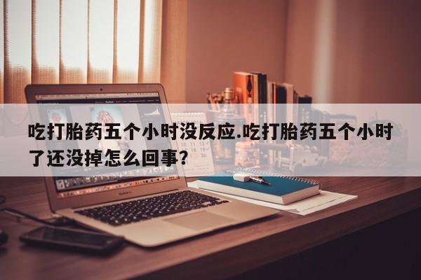 意外怀孕不想要打胎药微信购买吃打胎药五个小时没反应.吃打胎药五个小时了还没掉怎么回事？