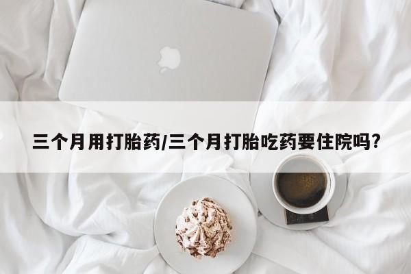 意外怀孕不想要打胎药微信购买三个月用打胎药/三个月打胎吃药要住院吗?
