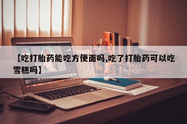 意外怀孕不想要打胎药微信购买【吃打胎药能吃方便面吗,吃了打胎药可以吃雪糕吗】