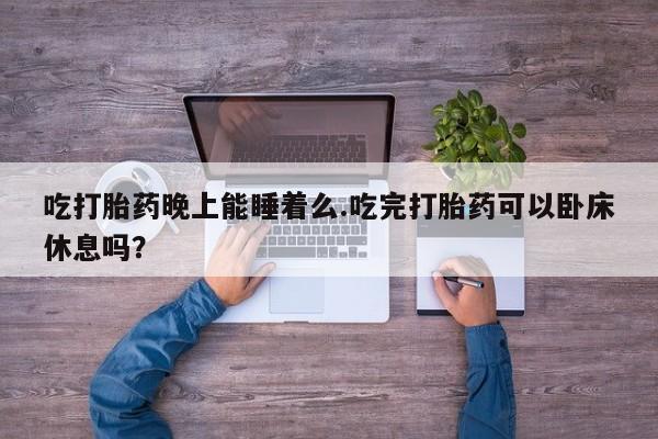 意外怀孕不想要打胎药微信购买吃打胎药晚上能睡着么.吃完打胎药可以卧床休息吗？