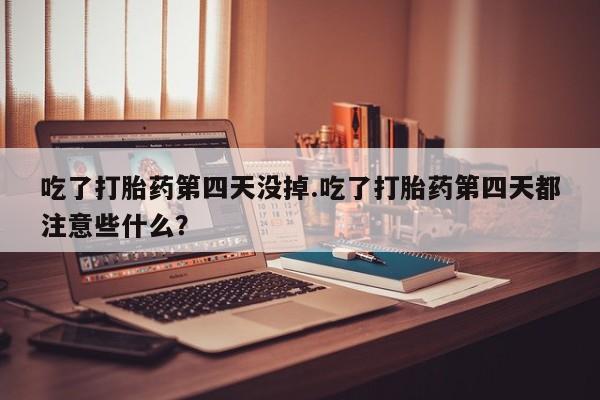 意外怀孕不想要打胎药微信购买吃了打胎药第四天没掉.吃了打胎药第四天都注意些什么？