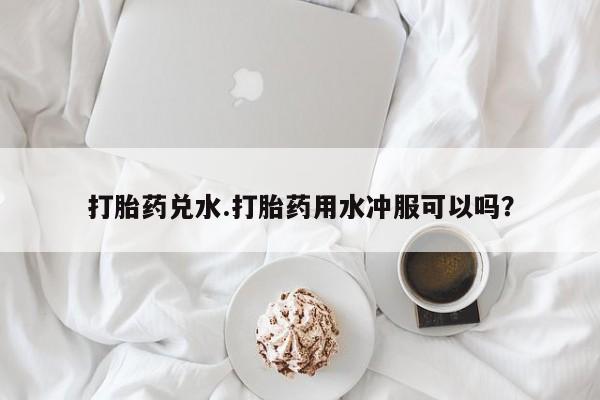 意外怀孕不想要打胎药微信购买打胎药兑水.打胎药用水冲服可以吗？
