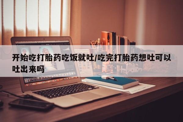 意外怀孕不想要打胎药微信购买开始吃打胎药吃饭就吐/吃完打胎药想吐可以吐出来吗