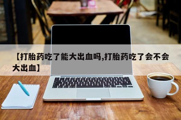 意外怀孕不想要打胎药微信购买【打胎药吃了能大出血吗,打胎药吃了会不会大出血】