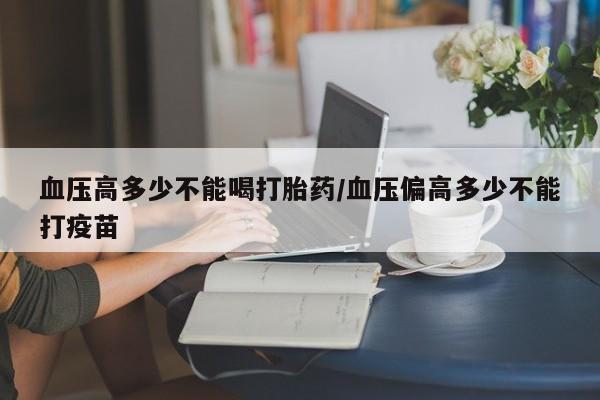 意外怀孕不想要打胎药微信购买血压高多少不能喝打胎药/血压偏高多少不能打疫苗