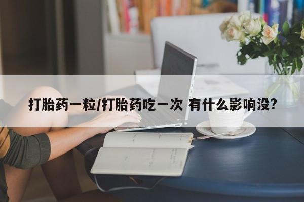 意外怀孕不想要打胎药微信购买打胎药一粒/打胎药吃一次 有什么影响没?