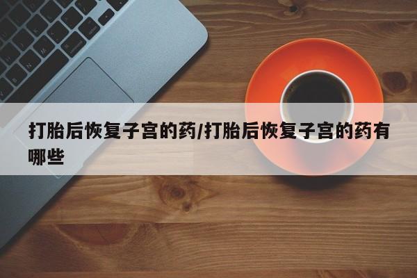 意外怀孕不想要打胎药微信购买打胎后恢复子宫的药/打胎后恢复子宫的药有哪些