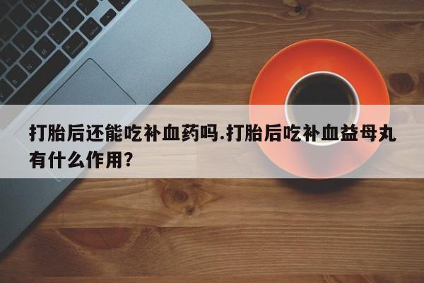 意外怀孕不想要打胎药微信购买打胎后还能吃补血药吗.打胎后吃补血益母丸有什么作用？