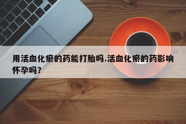 意外怀孕不想要打胎药微信购买用活血化瘀的药能打胎吗.活血化瘀的药影响怀孕吗？