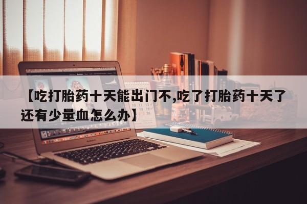 意外怀孕不想要打胎药微信购买【吃打胎药十天能出门不,吃了打胎药十天了还有少量血怎么办】