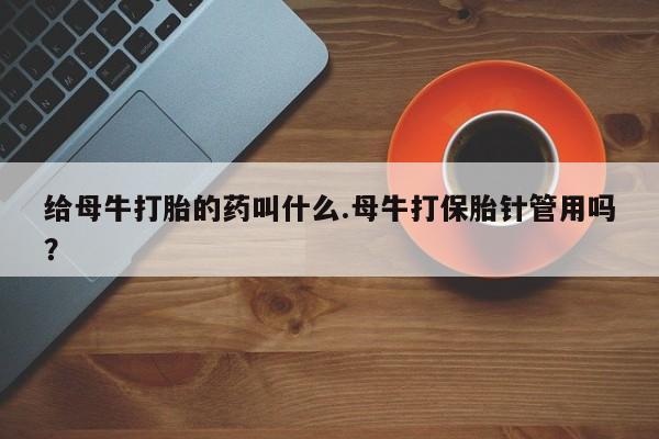 意外怀孕不想要打胎药微信购买给母牛打胎的药叫什么.母牛打保胎针管用吗？