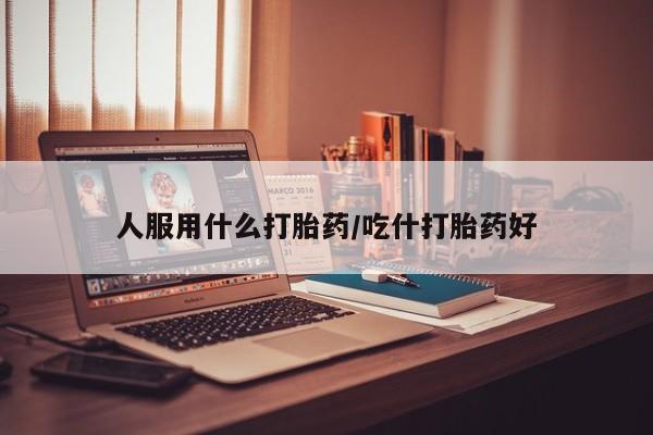 意外怀孕不想要打胎药微信购买人服用什么打胎药/吃什打胎药好