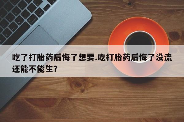 意外怀孕不想要打胎药微信购买吃了打胎药后悔了想要.吃打胎药后悔了没流还能不能生？