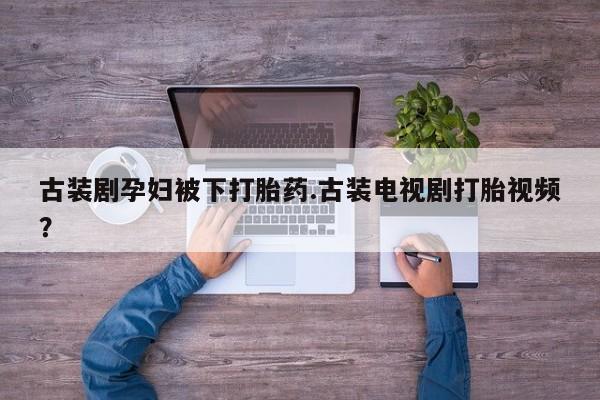 意外怀孕不想要打胎药微信购买古装剧孕妇被下打胎药.古装电视剧打胎视频？
