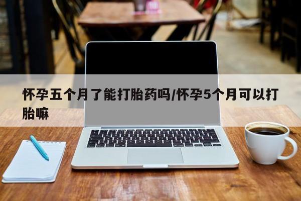 意外怀孕不想要打胎药微信购买怀孕五个月了能打胎药吗/怀孕5个月可以打胎嘛