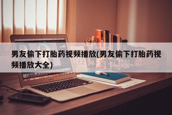 意外怀孕不想要打胎药微信购买男友偷下打胎药视频播放(男友偷下打胎药视频播放大全)