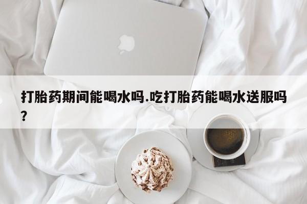 意外怀孕不想要打胎药微信购买打胎药期间能喝水吗.吃打胎药能喝水送服吗？