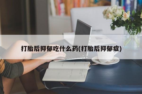 意外怀孕不想要打胎药微信购买打胎后抑郁吃什么药(打胎后抑郁症)