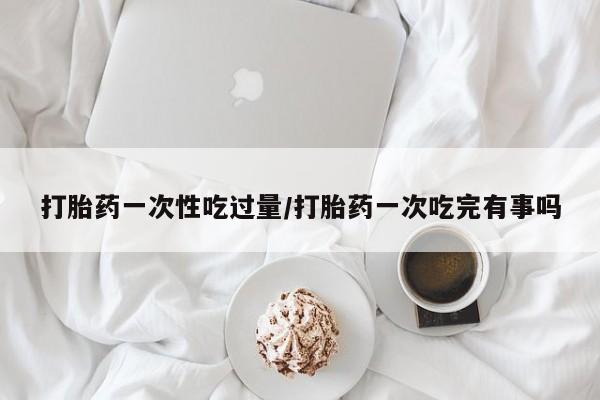 意外怀孕不想要打胎药微信购买打胎药一次性吃过量/打胎药一次吃完有事吗