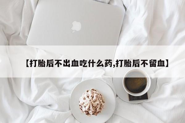 意外怀孕不想要打胎药微信购买【打胎后不出血吃什么药,打胎后不留血】