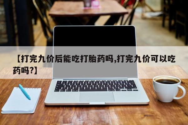 意外怀孕不想要打胎药微信购买【打完九价后能吃打胎药吗,打完九价可以吃药吗?】