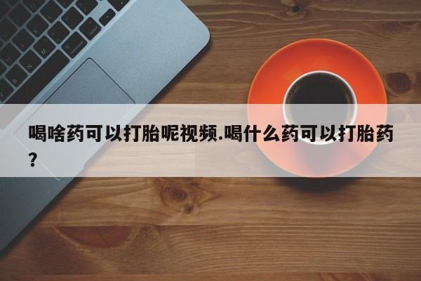 意外怀孕不想要打胎药微信购买喝啥药可以打胎呢视频.喝什么药可以打胎药？