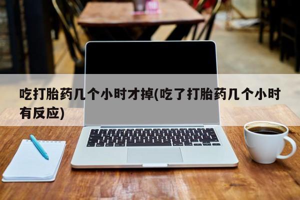 意外怀孕不想要打胎药微信购买吃打胎药几个小时才掉(吃了打胎药几个小时有反应)