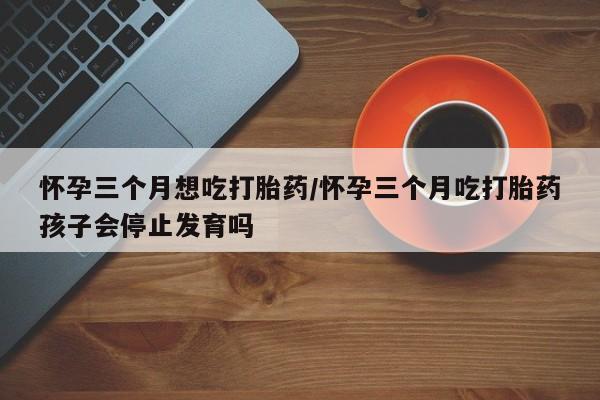 意外怀孕不想要打胎药微信购买怀孕三个月想吃打胎药/怀孕三个月吃打胎药孩子会停止发育吗
