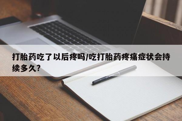意外怀孕不想要打胎药微信购买打胎药吃了以后疼吗/吃打胎药疼痛症状会持续多久?
