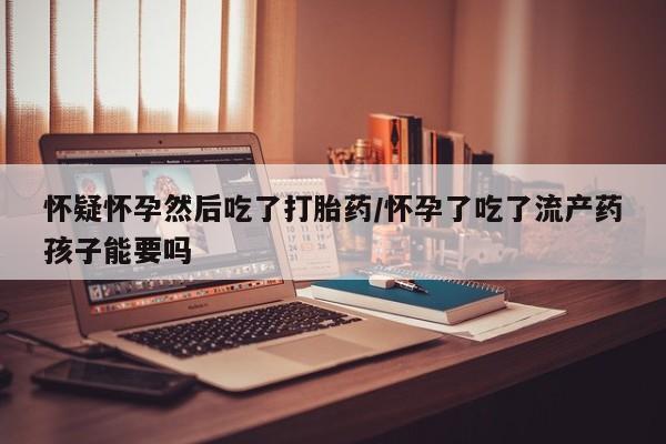 意外怀孕不想要打胎药微信购买怀疑怀孕然后吃了打胎药/怀孕了吃了流产药孩子能要吗