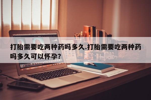 意外怀孕不想要打胎药微信购买打胎需要吃两种药吗多久.打胎需要吃两种药吗多久可以怀孕？