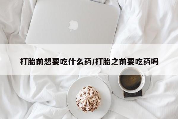 意外怀孕不想要打胎药微信购买打胎前想要吃什么药/打胎之前要吃药吗