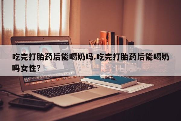 意外怀孕不想要打胎药微信购买吃完打胎药后能喝奶吗.吃完打胎药后能喝奶吗女性？