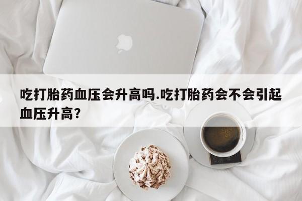 意外怀孕不想要打胎药微信购买吃打胎药血压会升高吗.吃打胎药会不会引起血压升高？