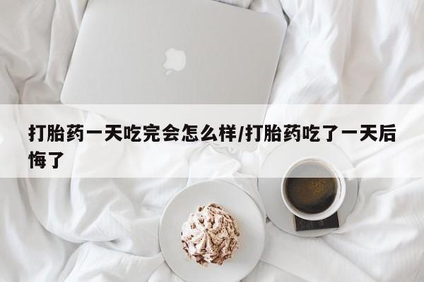 意外怀孕不想要打胎药微信购买打胎药一天吃完会怎么样/打胎药吃了一天后悔了