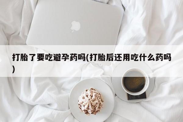 意外怀孕不想要打胎药微信购买打胎了要吃避孕药吗(打胎后还用吃什么药吗)