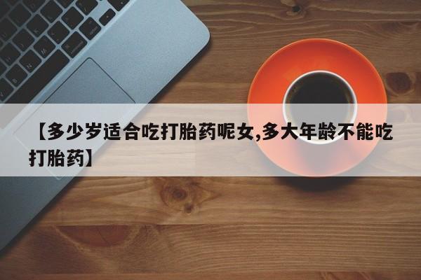 意外怀孕不想要打胎药微信购买【多少岁适合吃打胎药呢女,多大年龄不能吃打胎药】