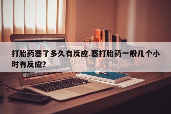 意外怀孕不想要打胎药微信购买打胎药塞了多久有反应.塞打胎药一般几个小时有反应？