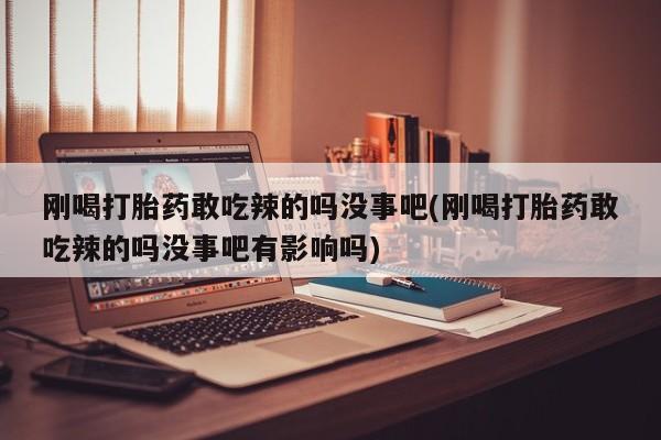 意外怀孕不想要打胎药微信购买刚喝打胎药敢吃辣的吗没事吧(刚喝打胎药敢吃辣的吗没事吧有影响吗)