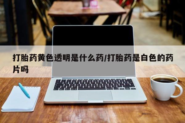 意外怀孕不想要打胎药微信购买打胎药黄色透明是什么药/打胎药是白色的药片吗