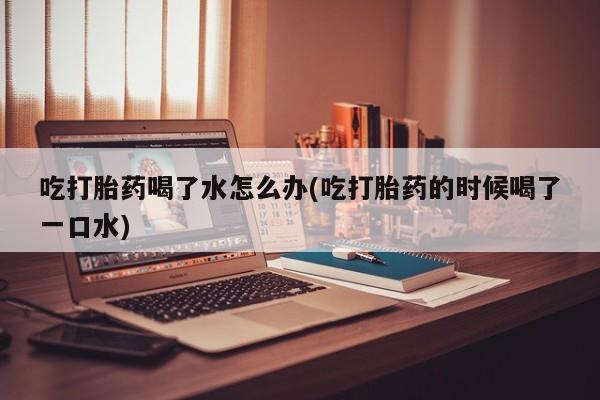 意外怀孕不想要打胎药微信购买吃打胎药喝了水怎么办(吃打胎药的时候喝了一口水)