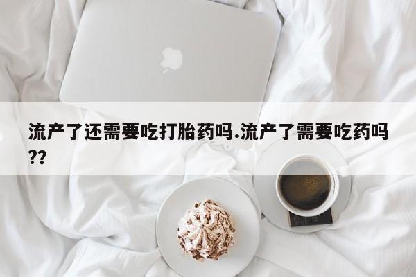 意外怀孕不想要打胎药微信购买流产了还需要吃打胎药吗.流产了需要吃药吗?？