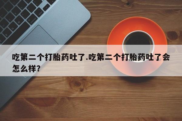 意外怀孕不想要打胎药微信购买吃第二个打胎药吐了.吃第二个打胎药吐了会怎么样？