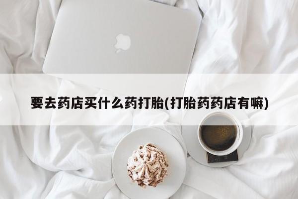 意外怀孕不想要打胎药微信购买要去药店买什么药打胎(打胎药药店有嘛)