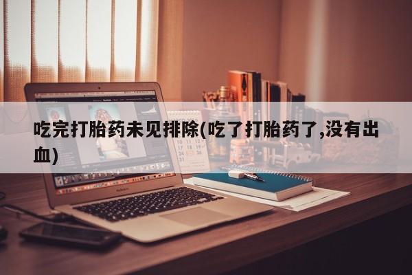 意外怀孕不想要打胎药微信购买吃完打胎药未见排除(吃了打胎药了,没有出血)