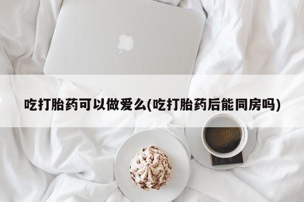 意外怀孕不想要打胎药微信购买吃打胎药可以做爱么(吃打胎药后能同房吗)