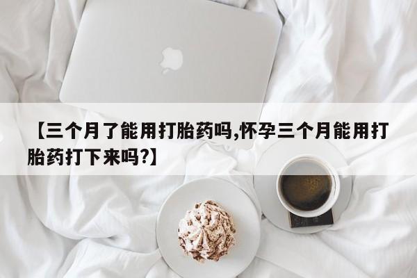 意外怀孕不想要打胎药微信购买【三个月了能用打胎药吗,怀孕三个月能用打胎药打下来吗?】