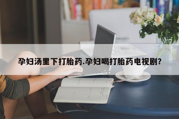 意外怀孕不想要打胎药微信购买孕妇汤里下打胎药.孕妇喝打胎药电视剧？